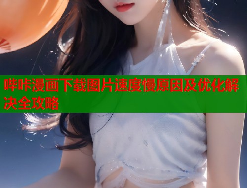 哔咔漫画下载图片速度慢原因及优化解决全攻略